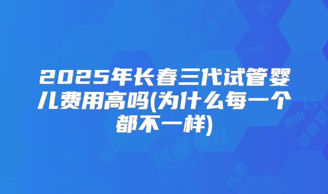 2025年长春三代试管婴儿费用高吗(为什么每一个都不一样)