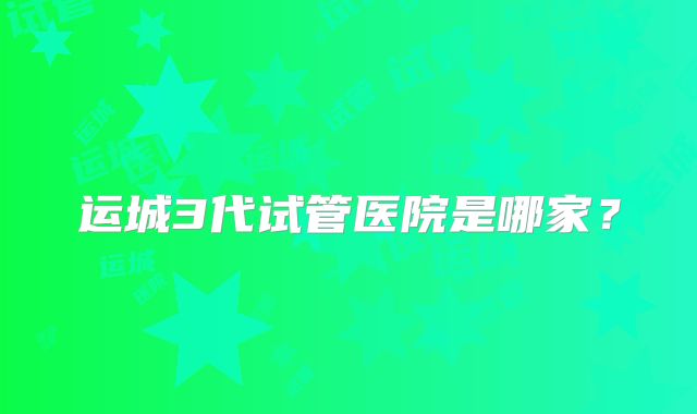 运城3代试管医院是哪家？