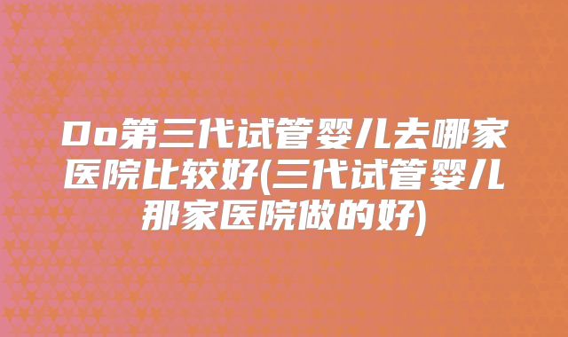 Do第三代试管婴儿去哪家医院比较好(三代试管婴儿那家医院做的好)