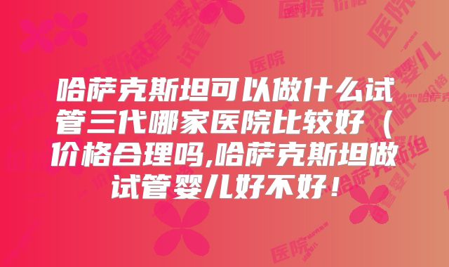 哈萨克斯坦可以做什么试管三代哪家医院比较好（价格合理吗,哈萨克斯坦做试管婴儿好不好！