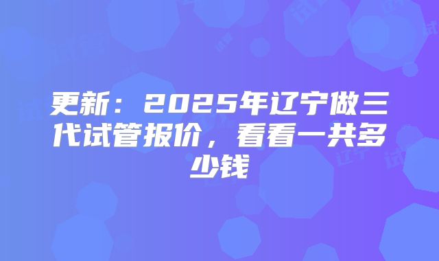 更新：2025年辽宁做三代试管报价，看看一共多少钱