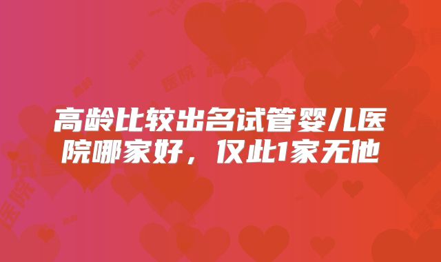 高龄比较出名试管婴儿医院哪家好，仅此1家无他