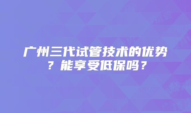 广州三代试管技术的优势?能享受低保吗?