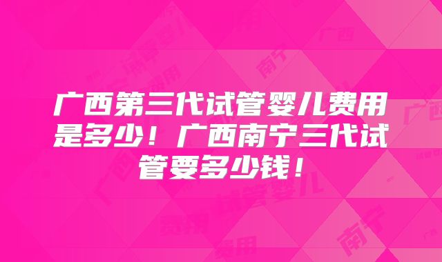广西第三代试管婴儿费用是多少!广西南宁三代试管要多少钱!