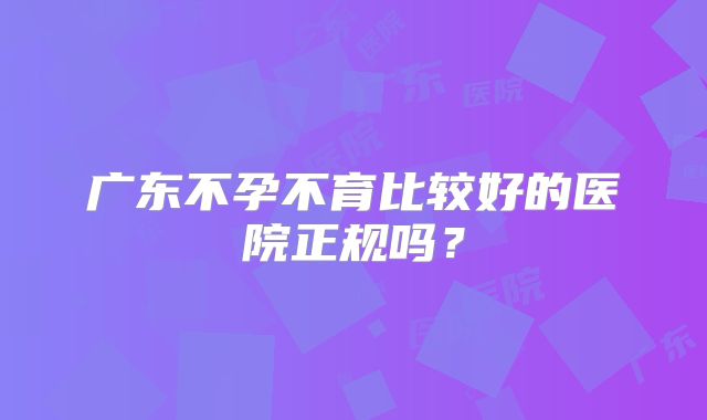 广东不孕不育比较好的医院正规吗?