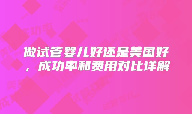 做试管婴儿好还是美国好，成功率和费用对比详解