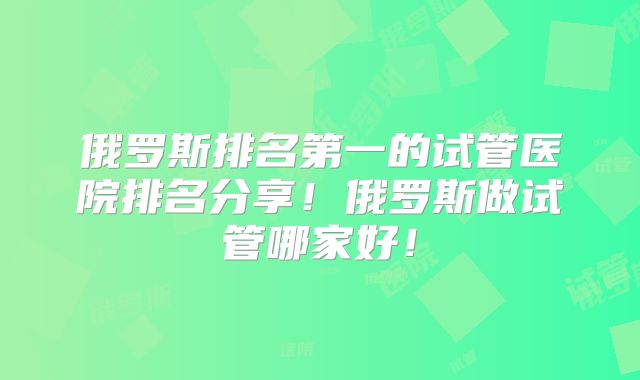 俄罗斯排名第一的试管医院排名分享!俄罗斯做试管哪家好!