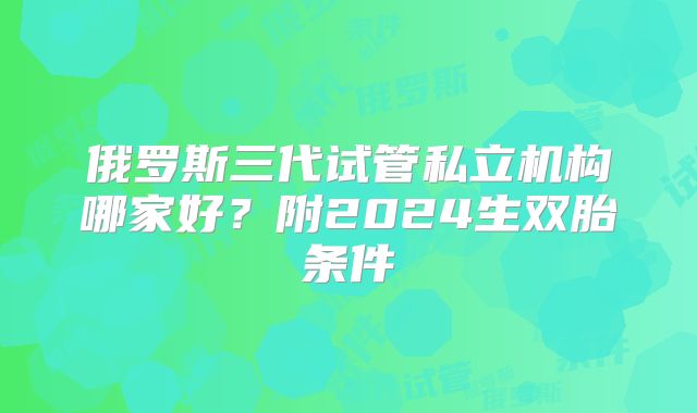 俄罗斯三代试管私立机构哪家好?附2024生双胎条件