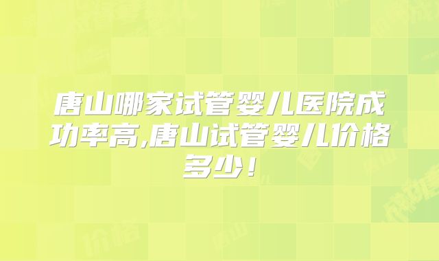 唐山哪家试管婴儿医院成功率高,唐山试管婴儿价格多少！