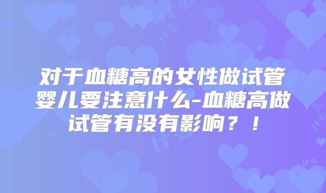 对于血糖高的女性做试管婴儿要注意什么-血糖高做试管有没有影响?!