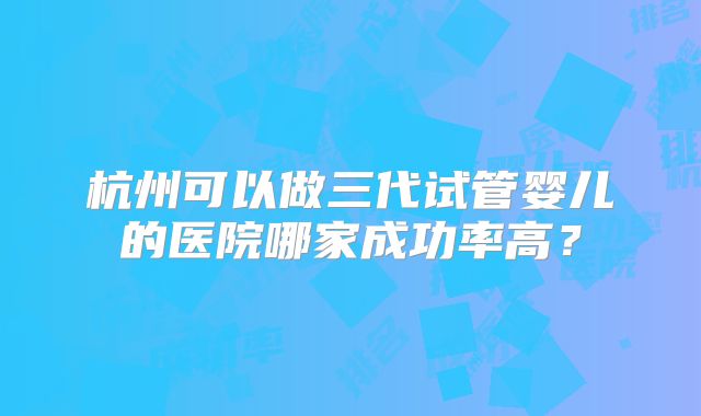 杭州可以做三代试管婴儿的医院哪家成功率高？