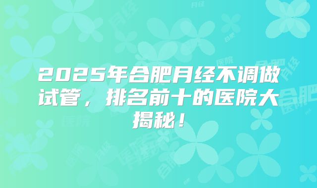 2025年合肥月经不调做试管，排名前十的医院大揭秘！