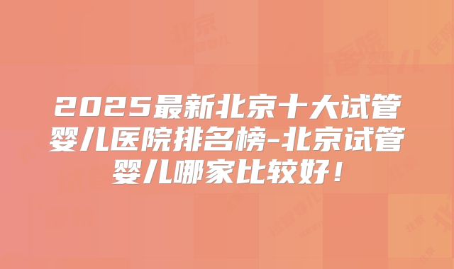 2025最新北京十大试管婴儿医院排名榜-北京试管婴儿哪家比较好！