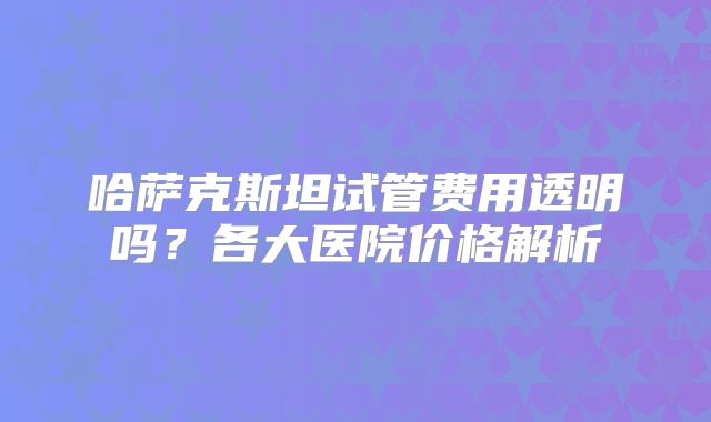 哈萨克斯坦试管费用透明吗？各大医院价格解析
