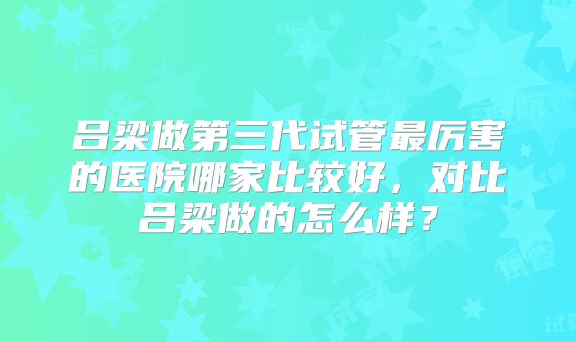 吕梁做第三代试管最厉害的医院哪家比较好,对比吕梁做的怎么样?