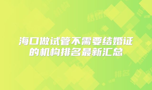 海口做试管不需要结婚证的机构排名最新汇总