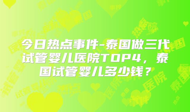 今日热点事件-泰国做三代试管婴儿医院TOP4，泰国试管婴儿多少钱？