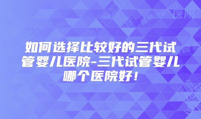 如何选择比较好的三代试管婴儿医院-三代试管婴儿哪个医院好！