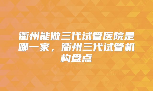 衢州能做三代试管医院是哪一家，衢州三代试管机构盘点
