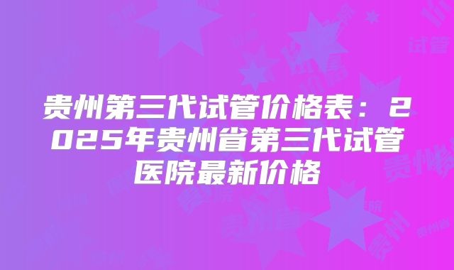 贵州第三代试管价格表：2025年贵州省第三代试管医院最新价格