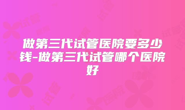 做第三代试管医院要多少钱-做第三代试管哪个医院好