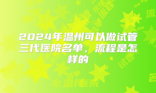 2024年温州可以做试管三代医院名单，流程是怎样的