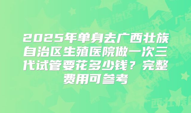 2025年单身去广西壮族自治区生殖医院做一次三代试管要花多少钱？完整费用可参考