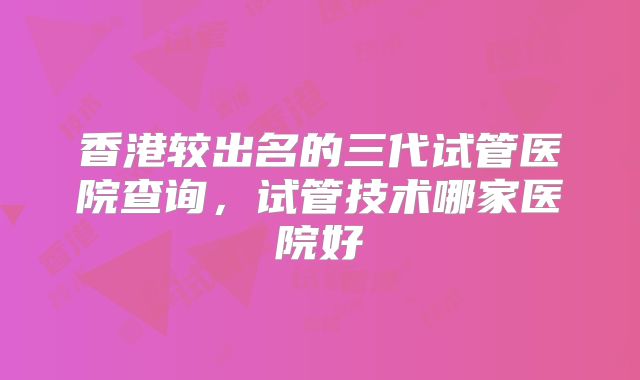 香港较出名的三代试管医院查询，试管技术哪家医院好