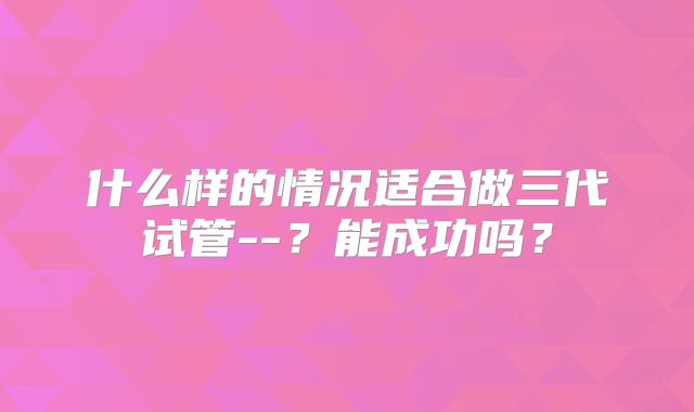 什么样的情况适合做三代试管--？能成功吗？