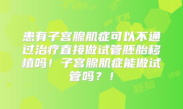患有子宫腺肌症可以不通过治疗直接做试管胚胎移植吗!子宫腺肌症能做试管吗?!