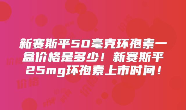 新赛斯平50毫克环孢素一盒价格是多少！新赛斯平25mg环孢素上市时间！