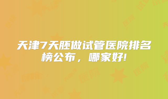 天津7天胚做试管医院排名榜公布，哪家好!
