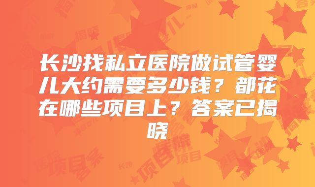 长沙找私立医院做试管婴儿大约需要多少钱？都花在哪些项目上？答案已揭晓