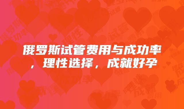 俄罗斯试管费用与成功率，理性选择，成就好孕