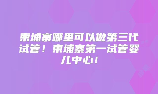 柬埔寨哪里可以做第三代试管！柬埔寨第一试管婴儿中心！