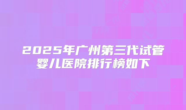 2025年广州第三代试管婴儿医院排行榜如下