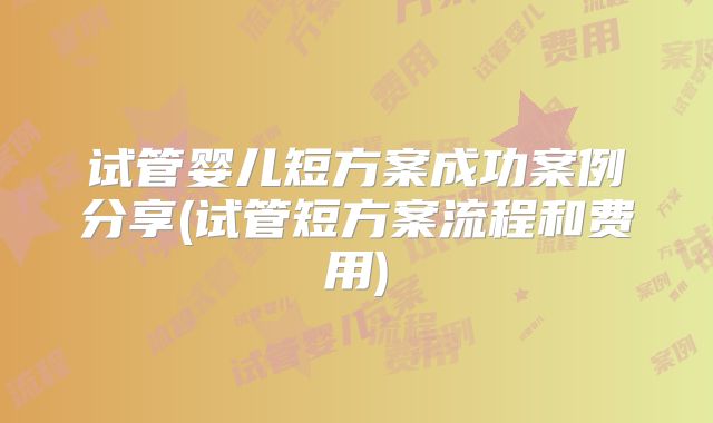 试管婴儿短方案成功案例分享(试管短方案流程和费用)