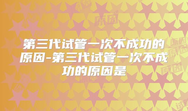 第三代试管一次不成功的原因-第三代试管一次不成功的原因是