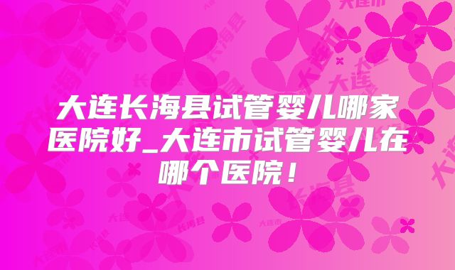 大连长海县试管婴儿哪家医院好_大连市试管婴儿在哪个医院！