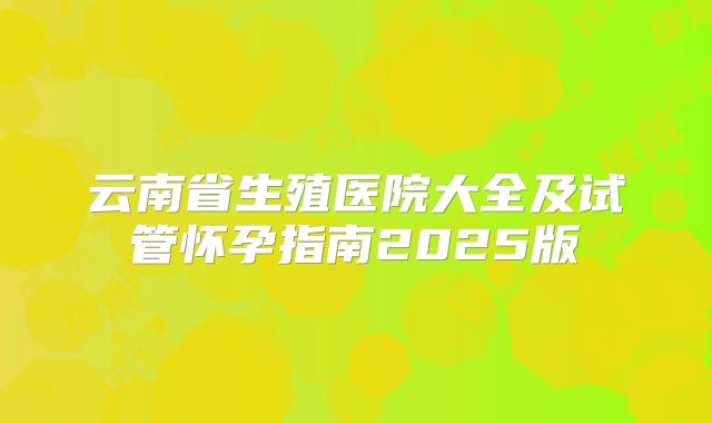 云南省生殖医院大全及试管怀孕指南2025版
