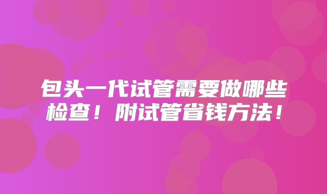包头一代试管需要做哪些检查!附试管省钱方法!