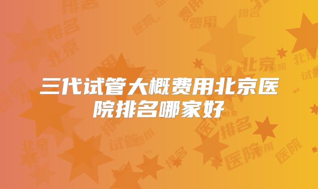 三代试管大概费用北京医院排名哪家好