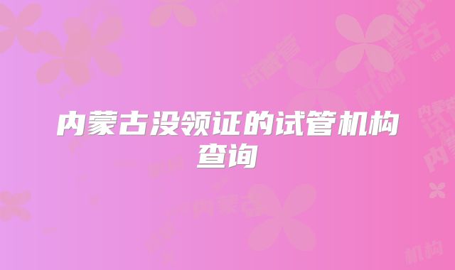 内蒙古没领证的试管机构查询