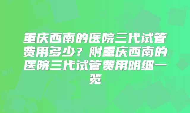 重庆西南的医院三代试管费用多少？附重庆西南的医院三代试管费用明细一览