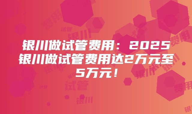 银川做试管费用：2025银川做试管费用达2万元至5万元！