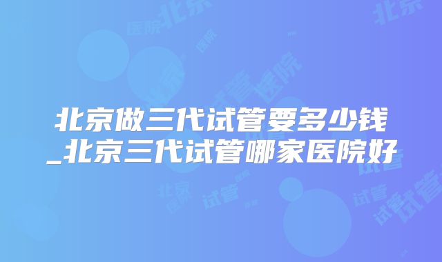 北京做三代试管要多少钱_北京三代试管哪家医院好