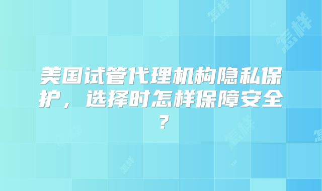 美国试管代理机构隐私保护,选择时怎样保障安全?