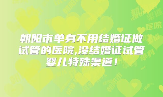 朝阳市单身不用结婚证做试管的医院,没结婚证试管婴儿特殊渠道!