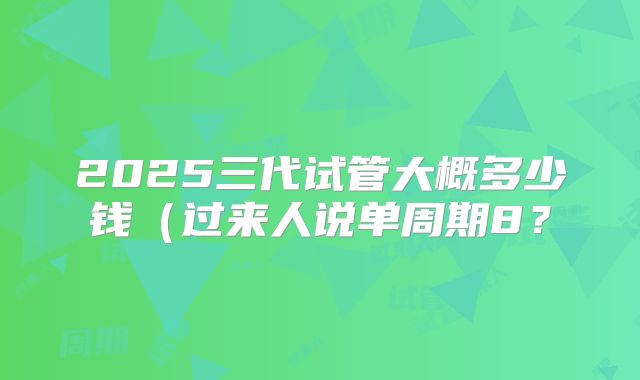 2025三代试管大概多少钱（过来人说单周期8？
