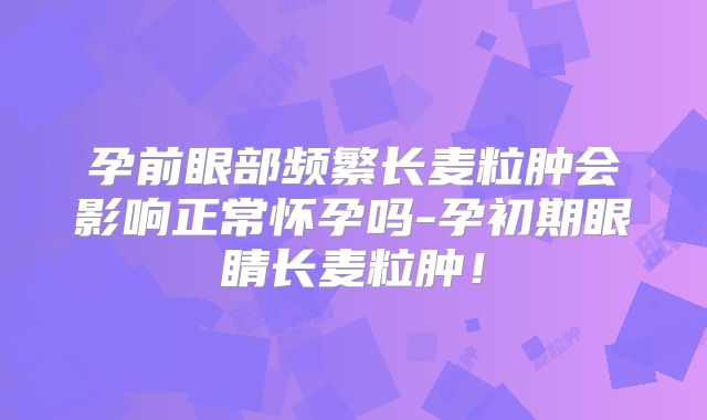 孕前眼部频繁长麦粒肿会影响正常怀孕吗-孕初期眼睛长麦粒肿！